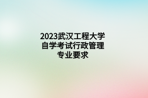 2023武汉工程大学自学考试行政管理专业要求